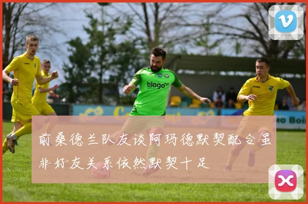 前桑德兰队友谈阿玛德默契配合虽非好友关系依然默契十足