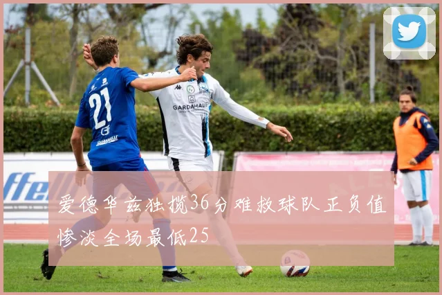 爱德华兹独揽36分难救球队正负值惨淡全场最低25