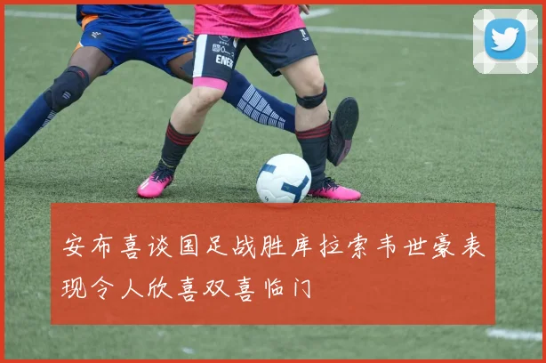 安布喜谈国足战胜库拉索韦世豪表现令人欣喜双喜临门