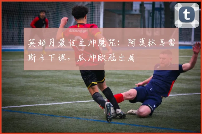 英超月最佳主帅魔咒：阿莫林马雷斯卡下课，瓜帅欧冠出局
