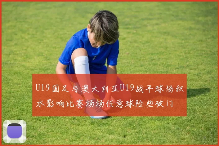 U19国足与澳大利亚U19战平球场积水影响比赛杨杨任意球险些破门