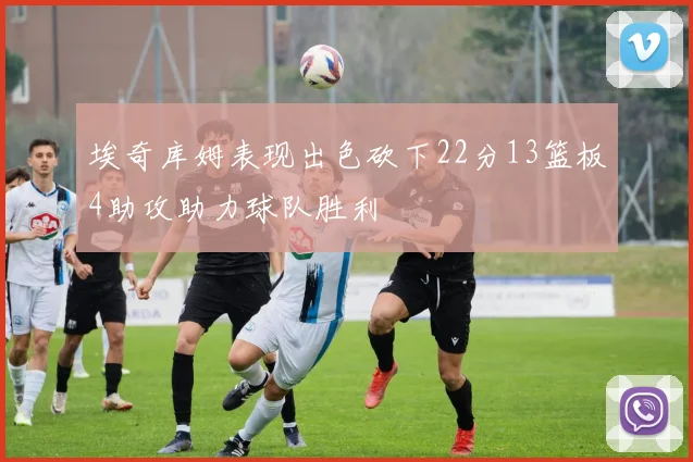 埃奇库姆表现出色砍下22分13篮板4助攻助力球队胜利