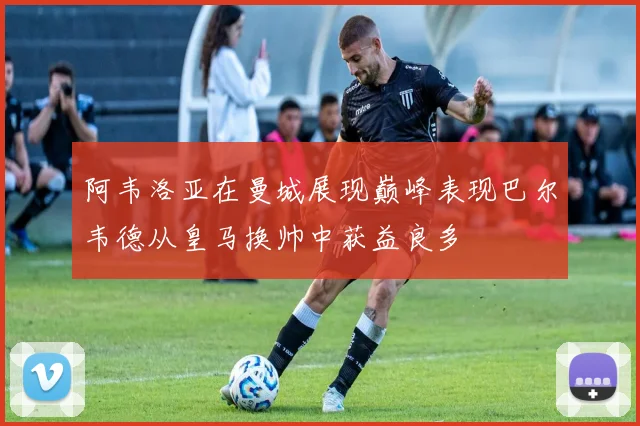 阿韦洛亚在曼城展现巅峰表现巴尔韦德从皇马换帅中获益良多