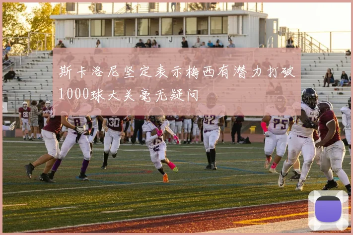 斯卡洛尼坚定表示梅西有潜力打破1000球大关毫无疑问