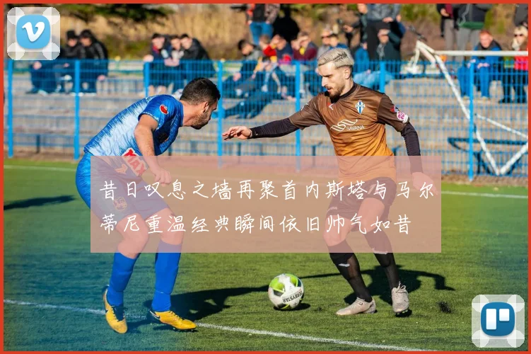 昔日叹息之墙再聚首内斯塔与马尔蒂尼重温经典瞬间依旧帅气如昔