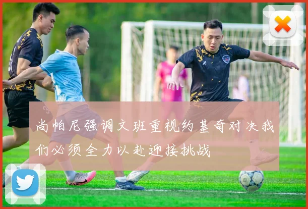 尚帕尼强调文班重视约基奇对决我们必须全力以赴迎接挑战