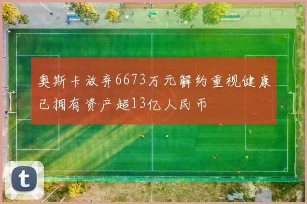 奥斯卡放弃6673万元解约重视健康已拥有资产超13亿人民币