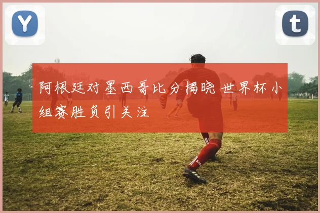 阿根廷对墨西哥比分揭晓 世界杯小组赛胜负引关注