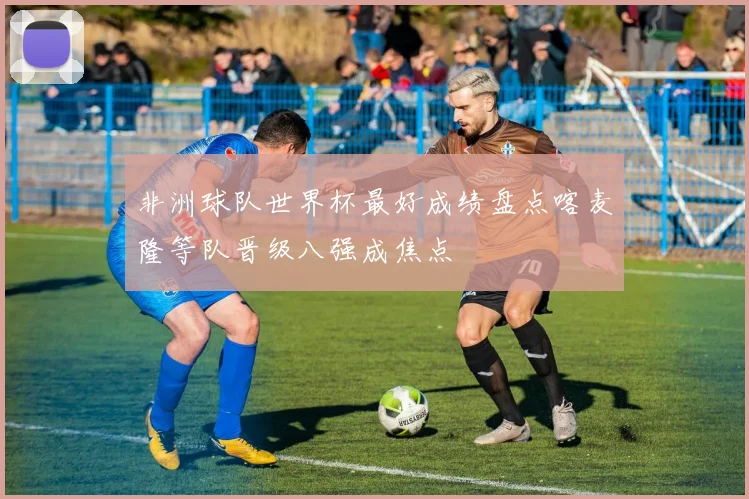 非洲球队世界杯最好成绩盘点喀麦隆等队晋级八强成焦点