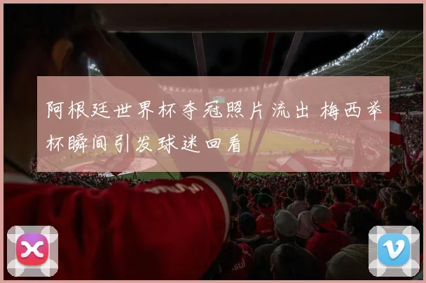 阿根廷世界杯夺冠照片流出 梅西举杯瞬间引发球迷回看